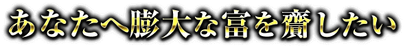 あなたへ膨大な富を齎したい